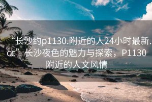 “长沙约p1130.附近的人24小时最新.cc”长沙夜色的魅力与探索，P1130附近的人文风情