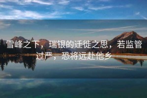 雪峰之下，瑞银的迁徙之思，若监管过严，恐将远赴他乡