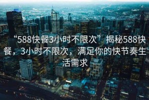 “588快餐3小时不限次”揭秘588快餐，3小时不限次，满足你的快节奏生活需求