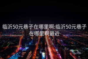 临沂50元巷子在哪里啊:临沂50元巷子在哪里啊最近