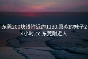 东莞200块钱附近约1130.喜欢的妹子24小时.cc:东莞附近人