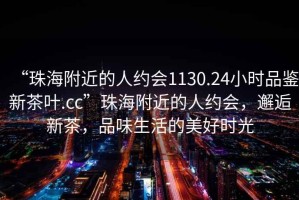 “珠海附近的人约会1130.24小时品鉴新茶叶.cc”珠海附近的人约会，邂逅新茶，品味生活的美好时光