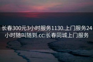 长春300元3小时服务1130.上门服务24小时随叫随到.cc:长春同城上门服务