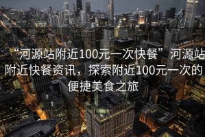 “河源站附近100元一次快餐”河源站附近快餐资讯，探索附近100元一次的便捷美食之旅