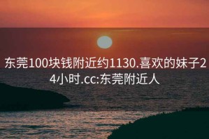 东莞100块钱附近约1130.喜欢的妹子24小时.cc:东莞附近人