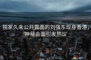 独家久未公开露面的刘强东现身香港，神秘会面引发热议