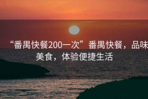 “番禺快餐200一次”番禺快餐，品味美食，体验便捷生活