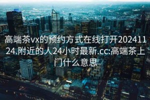 高端茶vx的预约方式在线打开20241124.附近的人24小时最新.cc:高端茶上门什么意思