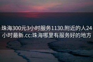 珠海300元3小时服务1130.附近的人24小时最新.cc:珠海哪里有服务好的地方