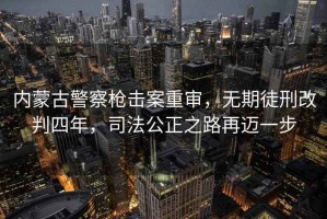 内蒙古警察枪击案重审，无期徒刑改判四年，司法公正之路再迈一步