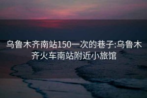 乌鲁木齐南站150一次的巷子:乌鲁木齐火车南站附近小旅馆