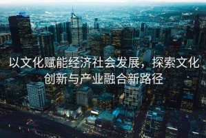 以文化赋能经济社会发展，探索文化创新与产业融合新路径