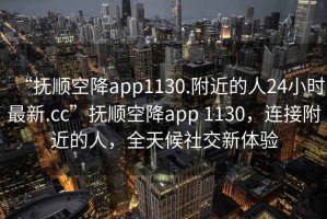 “抚顺空降app1130.附近的人24小时最新.cc”抚顺空降app 1130，连接附近的人，全天候社交新体验