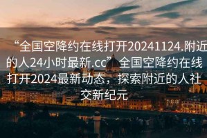 “全国空降约在线打开20241124.附近的人24小时最新.cc”全国空降约在线打开2024最新动态，探索附近的人社交新纪元