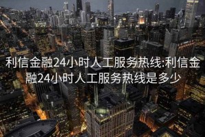 利信金融24小时人工服务热线:利信金融24小时人工服务热线是多少