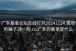 广东桑拿论坛在线打开20241124.喜欢的妹子24小时.cc:广东的桑拿是什么