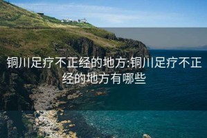 铜川足疗不正经的地方:铜川足疗不正经的地方有哪些