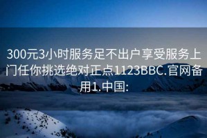 300元3小时服务足不出户享受服务上门任你挑选绝对正点1123BBC.官网备用1.中国: