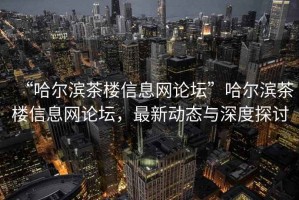 “哈尔滨茶楼信息网论坛”哈尔滨茶楼信息网论坛，最新动态与深度探讨