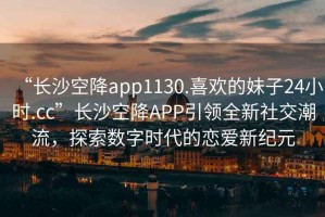 “长沙空降app1130.喜欢的妹子24小时.cc”长沙空降APP引领全新社交潮流，探索数字时代的恋爱新纪元