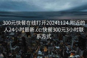 300元快餐在线打开20241124.附近的人24小时最新.cc:快餐300元3小时联系方式