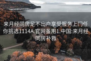 来月经同房足不出户享受服务上门任你挑选1114A.官网备用1.中国:来月经同房补救