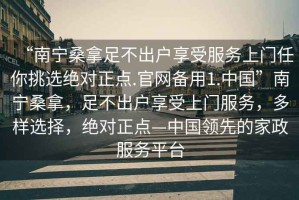 “南宁桑拿足不出户享受服务上门任你挑选绝对正点.官网备用1.中国”南宁桑拿，足不出户享受上门服务，多样选择，绝对正点—中国领先的家政服务平台