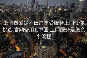 上门做爱足不出户享受服务上门任你挑选.官网备用1.中国:上门服务是怎么个流程