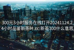 300元3小时服务在线打开20241124.24小时品鉴新茶叶.cc:新茶300什么意思