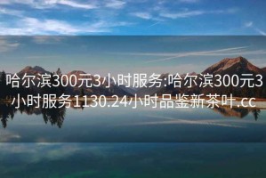 哈尔滨300元3小时服务:哈尔滨300元3小时服务1130.24小时品鉴新茶叶.cc