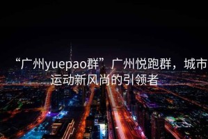 “广州yuepao群”广州悦跑群，城市运动新风尚的引领者