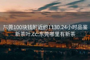 东莞100块钱附近约1130.24小时品鉴新茶叶.cc:东莞哪里有新茶