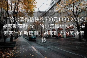 “哈尔滨微信快约300元1130.24小时品鉴新茶叶.cc”哈尔滨微信快约，探索茶叶的新篇章，品鉴时光的美妙流转