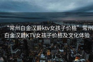 “常州白金汉爵ktv女孩子价格”常州白金汉爵KTV女孩子价格及文化体验