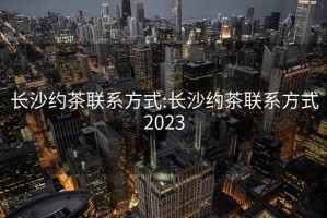 长沙约茶联系方式:长沙约茶联系方式2023