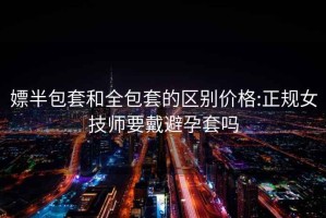 嫖半包套和全包套的区别价格:正规女技师要戴避孕套吗