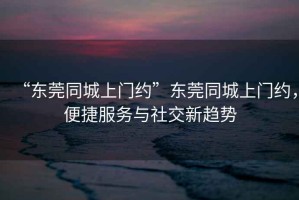 “东莞同城上门约”东莞同城上门约，便捷服务与社交新趋势