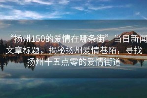 “扬州150的爱情在哪条街”当日新闻文章标题，揭秘扬州爱情巷陌，寻找扬州十五点零的爱情街道