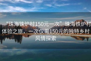 “珠海铁炉村150元一次”珠海铁炉村体验之旅，一次仅需150元的独特乡村风情探索