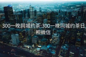 300一晚同城约茶:300一晚同城约茶日照微信