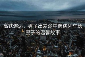 高铁邂逅，男子出差途中偶遇列车长妻子的温馨故事