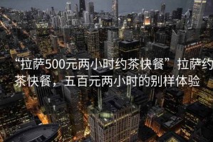 “拉萨500元两小时约茶快餐”拉萨约茶快餐，五百元两小时的别样体验