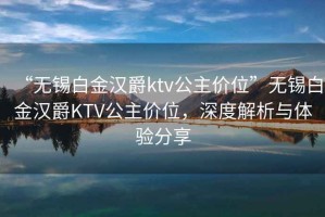 “无锡白金汉爵ktv公主价位”无锡白金汉爵KTV公主价位，深度解析与体验分享