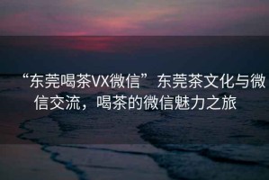 “东莞喝茶VX微信”东莞茶文化与微信交流，喝茶的微信魅力之旅