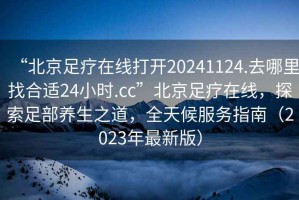 “北京足疗在线打开20241124.去哪里找合适24小时.cc”北京足疗在线，探索足部养生之道，全天候服务指南（2023年最新版）