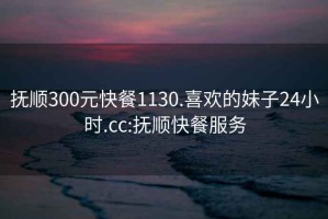 抚顺300元快餐1130.喜欢的妹子24小时.cc:抚顺快餐服务