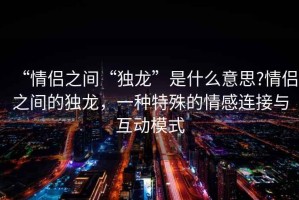 “情侣之间“独龙”是什么意思?情侣之间的独龙，一种特殊的情感连接与互动模式