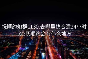 抚顺约炮群1130.去哪里找合适24小时.cc:抚顺约会有什么地方