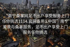 “南宁桑拿网足不出户享受服务上门任你挑选1114.官网备用1.中国”南宁美景与桑拿服务，足不出户享受上门服务任你挑选