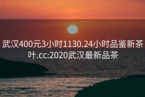 武汉400元3小时1130.24小时品鉴新茶叶.cc:2020武汉最新品茶